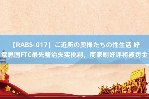 【RABS-017】ご近所の奥様たちの性生活 好意思国FTC最先整治失实挑剔，商家刷好评将被罚金