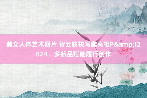 美女人体艺术图片 智云联袂写趣亮相P&I2024，多新品赋能履行创作