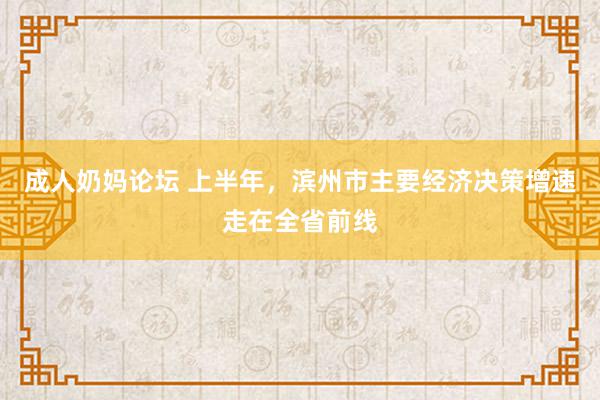 成人奶妈论坛 上半年，滨州市主要经济决策增速走在全省前线