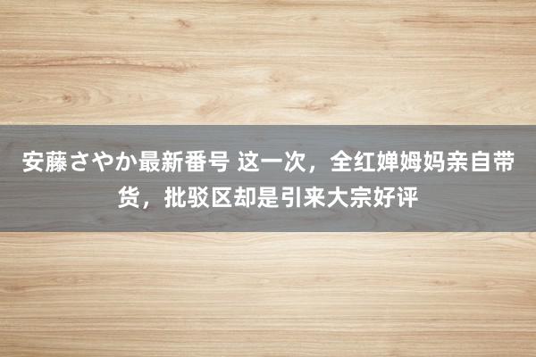 安藤さやか最新番号 这一次，全红婵姆妈亲自带货，批驳区却是引来大宗好评