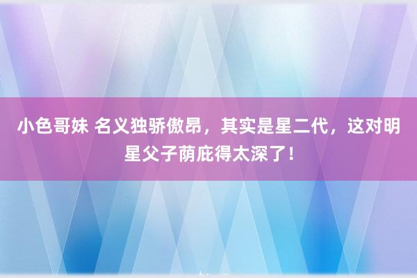 小色哥妹 名义独骄傲昂，其实是星二代，这对明星父子荫庇得太深了！