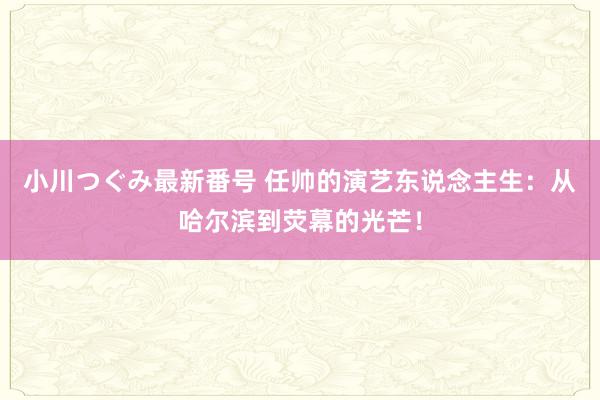 小川つぐみ最新番号 任帅的演艺东说念主生：从哈尔滨到荧幕的光芒！