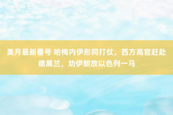 美月最新番号 哈梅内伊形同打仗，西方高官赶赴德黑兰，劝伊朗放以色列一马