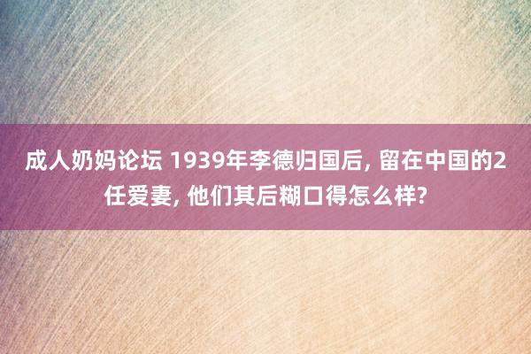 成人奶妈论坛 1939年李德归国后, 留在中国的2任爱妻, 他们其后糊口得怎么样?