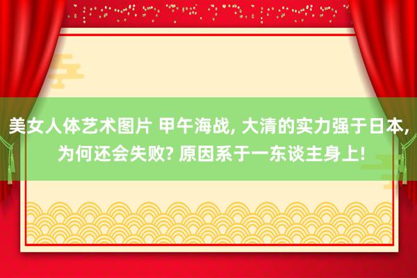 美女人体艺术图片 甲午海战, 大清的实力强于日本, 为何还会失败? 原因系于一东谈主身上!