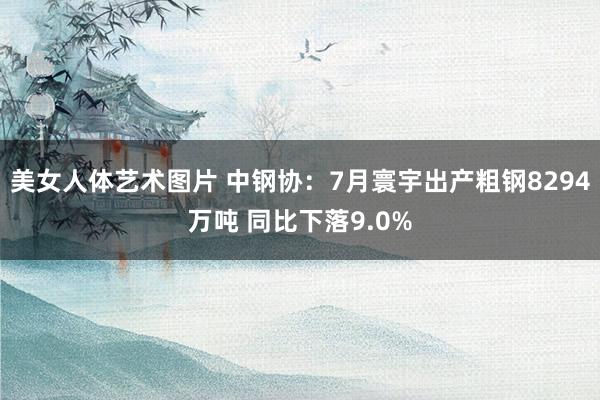 美女人体艺术图片 中钢协：7月寰宇出产粗钢8294万吨 同比下落9.0%