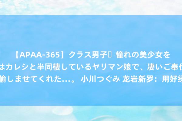 【APAA-365】クラス男子・憧れの美少女をラブホに連れ込むと、実はカレシと半同棲しているヤリマン娘で、凄いご奉仕セックスを愉しませてくれた…。 小川つぐみ 龙岩新罗：用好绿水青山“聚宝盆” 激活乡村振兴新活力