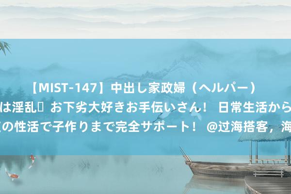 【MIST-147】中出し家政婦（ヘルパー） 清楚で美人な出張家政婦は淫乱・お下劣大好きお手伝いさん！ 日常生活から夜の性活で子作りまで完全サポート！ @过海搭客，海口三港已规复闲居运载递次