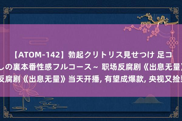 【ATOM-142】勃起クリトリス見せつけ 足コキ回春クリニック ～癒しの裏本番性感フルコース～ 职场反腐剧《出息无量》当天开播, 有望成爆款, 央视又捡到宝了