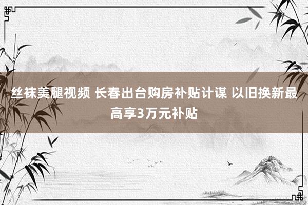 丝袜美腿视频 长春出台购房补贴计谋 以旧换新最高享3万元补贴