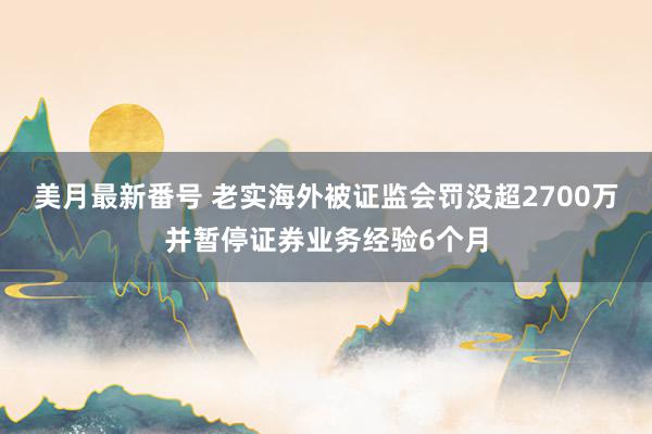 美月最新番号 老实海外被证监会罚没超2700万并暂停证券业务经验6个月