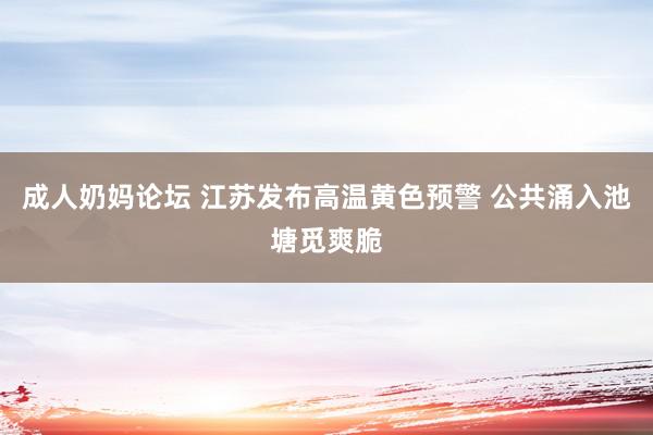 成人奶妈论坛 江苏发布高温黄色预警 公共涌入池塘觅爽脆