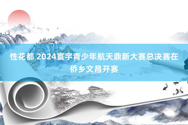 性花都 2024寰宇青少年航天鼎新大赛总决赛在侨乡文昌开赛