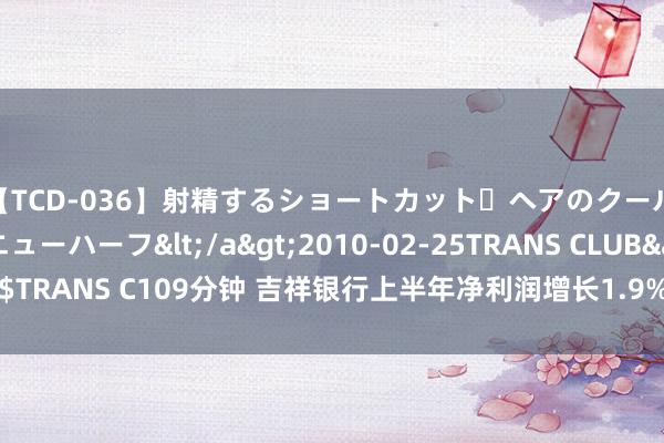 【TCD-036】射精するショートカット・ヘアのクールビューティ・ニューハーフ</a>2010-02-25TRANS CLUB&$TRANS C109分钟 吉祥银行上半年净利润增长1.9% 握续鼓舞三大板块协同发展