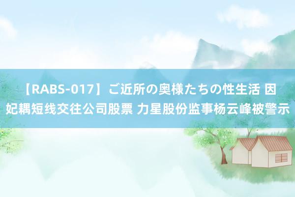 【RABS-017】ご近所の奥様たちの性生活 因妃耦短线交往公司股票 力星股份监事杨云峰被警示