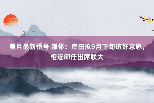 美月最新番号 媒体：岸田拟9月下旬访好意思，相近卸任出席联大