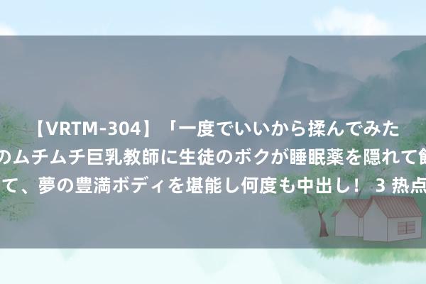 【VRTM-304】「一度でいいから揉んでみたい！」はち切れんばかりのムチムチ巨乳教師に生徒のボクが睡眠薬を隠れて飲ませて、夢の豊満ボディを堪能し何度も中出し！ 3 热点BT资源共享-亚洲BT网站排名榜