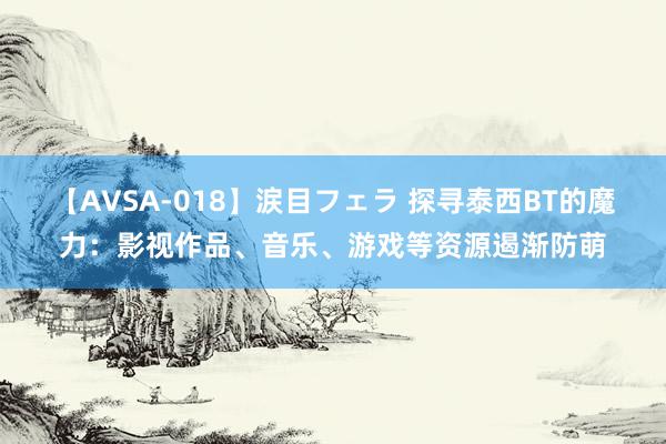 【AVSA-018】涙目フェラ 探寻泰西BT的魔力：影视作品、音乐、游戏等资源遏渐防萌