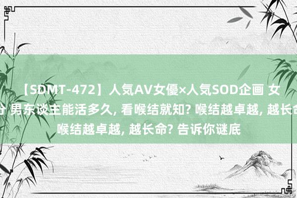 【SDMT-472】人気AV女優×人気SOD企画 女優祭7時間40分 男东谈主能活多久, 看喉结就知? 喉结越卓越, 越长命? 告诉你谜底