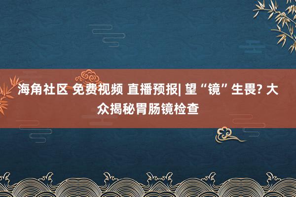 海角社区 免费视频 直播预报| 望“镜”生畏? 大众揭秘胃肠镜检查