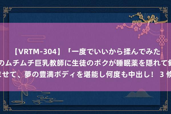 【VRTM-304】「一度でいいから揉んでみたい！」はち切れんばかりのムチムチ巨乳教師に生徒のボクが睡眠薬を隠れて飲ませて、夢の豊満ボディを堪能し何度も中出し！ 3 倏得改命?最容易高嫁的星座女