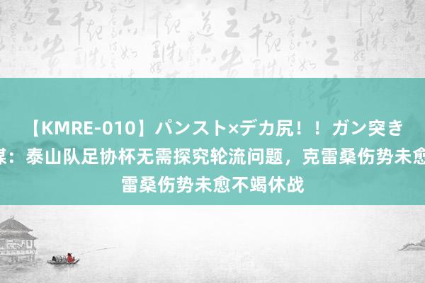 【KMRE-010】パンスト×デカ尻！！ガン突きBEST 鲁媒：泰山队足协杯无需探究轮流问题，克雷桑伤势未愈不竭休战