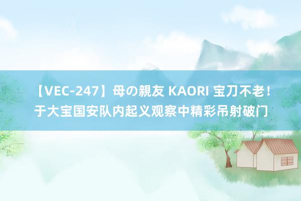 【VEC-247】母の親友 KAORI 宝刀不老！于大宝国安队内起义观察中精彩吊射破门