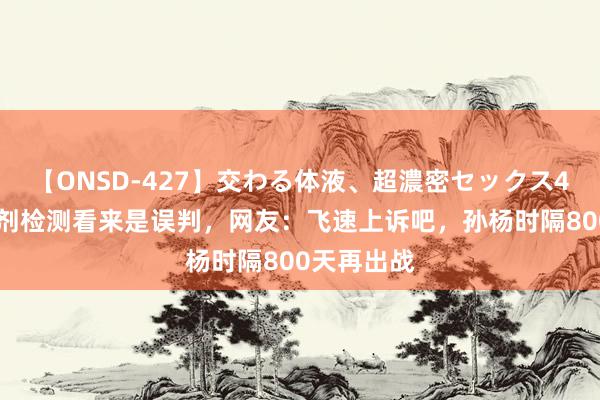 【ONSD-427】交わる体液、超濃密セックス4時間 应允剂检测看来是误判，网友：飞速上诉吧，孙杨时隔800天再出战