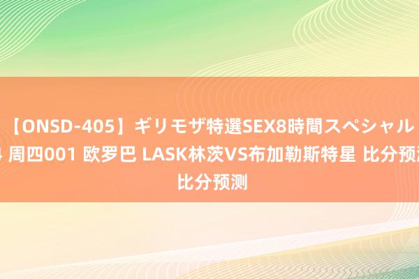 【ONSD-405】ギリモザ特選SEX8時間スペシャル 4 周四001 欧罗巴 LASK林茨VS布加勒斯特星 比分预测