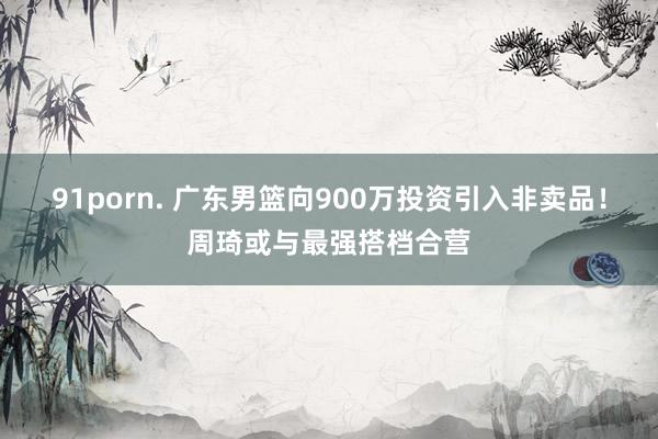 91porn. 广东男篮向900万投资引入非卖品！周琦或与最强搭档合营