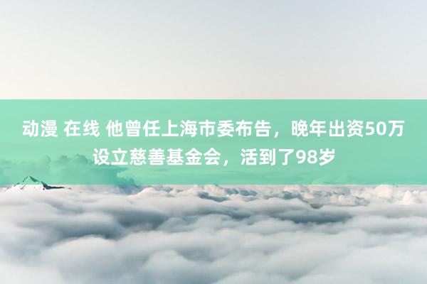 动漫 在线 他曾任上海市委布告，晚年出资50万设立慈善基金会，活到了98岁