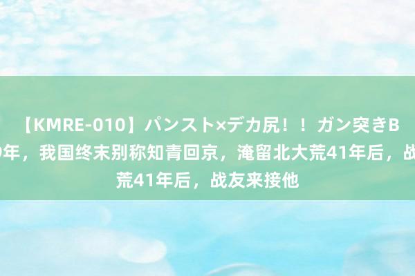 【KMRE-010】パンスト×デカ尻！！ガン突きBEST 2009年，我国终末别称知青回京，淹留北大荒41年后，战友来接他