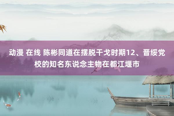 动漫 在线 陈彬同道在摆脱干戈时期12、晋绥党校的知名东说念主物在都江堰市