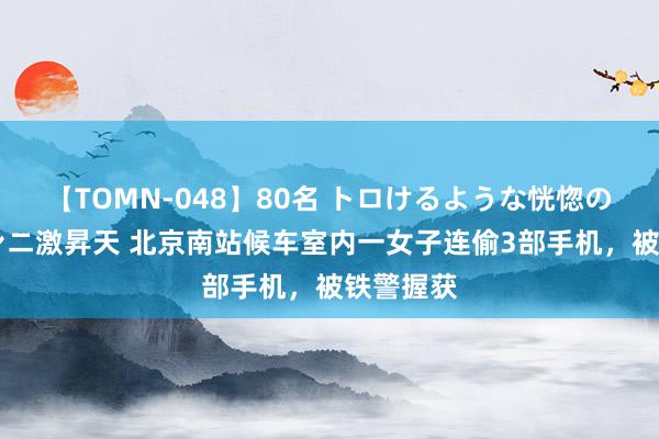 【TOMN-048】80名 トロけるような恍惚の表情 クンニ激昇天 北京南站候车室内一女子连偷3部手机，被铁警握获