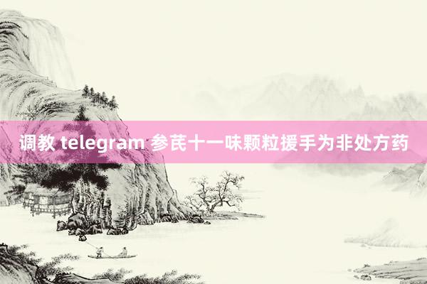 调教 telegram 参芪十一味颗粒援手为非处方药