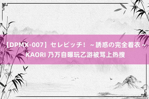 【DPMX-007】セレビッチ！～誘惑の完全着衣～ KAORI 乃万自曝玩乙游被骂上热搜