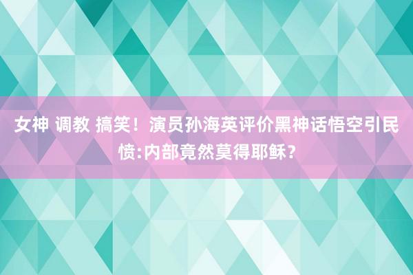 女神 调教 搞笑！演员孙海英评价黑神话悟空引民愤:内部竟然莫得耶稣？