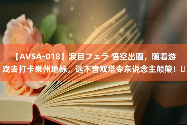 【AVSA-018】涙目フェラ 悟空出圈，随着游戏去打卡泉州地标，远不啻双塔令东说念主颠簸！​