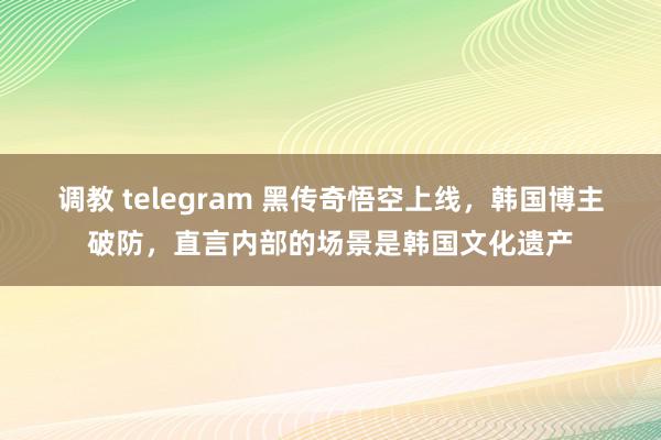 调教 telegram 黑传奇悟空上线，韩国博主破防，直言内部的场景是韩国文化遗产