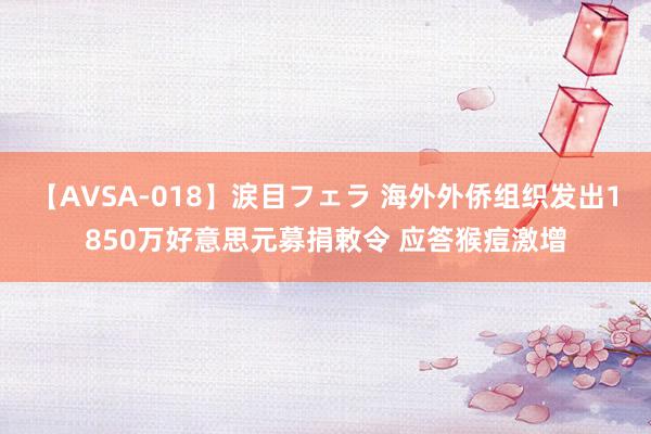 【AVSA-018】涙目フェラ 海外外侨组织发出1850万好意思元募捐敕令 应答猴痘激增