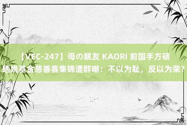 【VEC-247】母の親友 KAORI 前国手方硕晒姚基金慈善赛集锦遭群嘲：不以为耻，反以为荣？