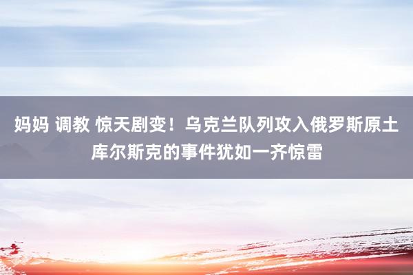 妈妈 调教 惊天剧变！乌克兰队列攻入俄罗斯原土库尔斯克的事件犹如一齐惊雷