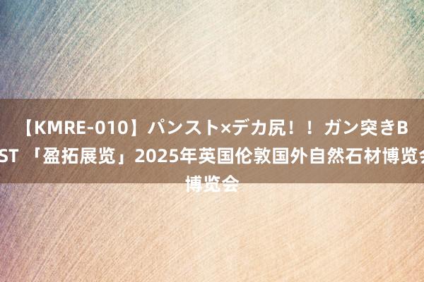 【KMRE-010】パンスト×デカ尻！！ガン突きBEST 「盈拓展览」2025年英国伦敦国外自然石材博览会