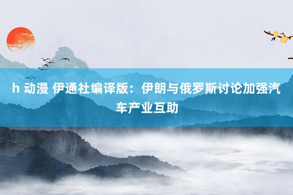 h 动漫 伊通社编译版：伊朗与俄罗斯讨论加强汽车产业互助