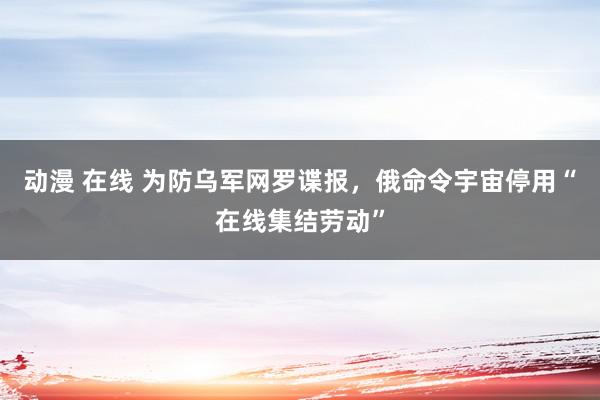 动漫 在线 为防乌军网罗谍报，俄命令宇宙停用“在线集结劳动”