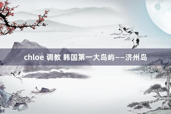 chloe 调教 韩国第一大岛屿——济州岛