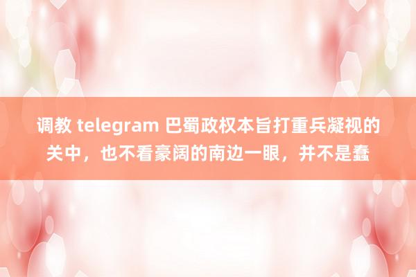 调教 telegram 巴蜀政权本旨打重兵凝视的关中，也不看豪阔的南边一眼，并不是蠢