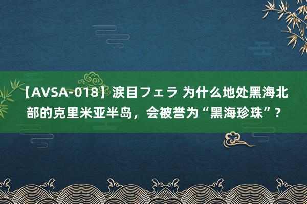 【AVSA-018】涙目フェラ 为什么地处黑海北部的克里米亚半岛，会被誉为“黑海珍珠”？