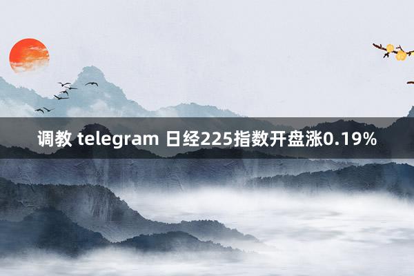 调教 telegram 日经225指数开盘涨0.19%