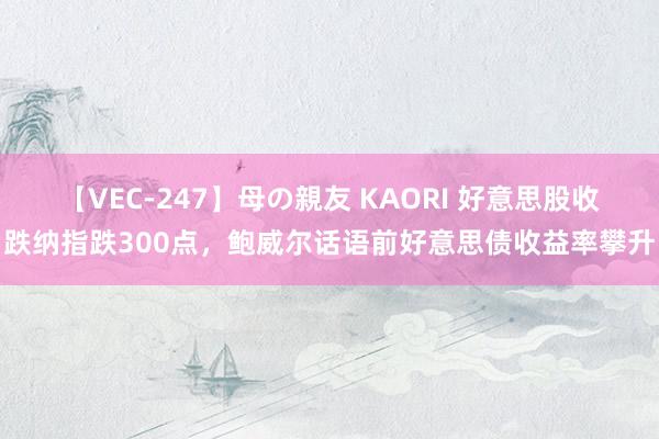 【VEC-247】母の親友 KAORI 好意思股收跌纳指跌300点，鲍威尔话语前好意思债收益率攀升